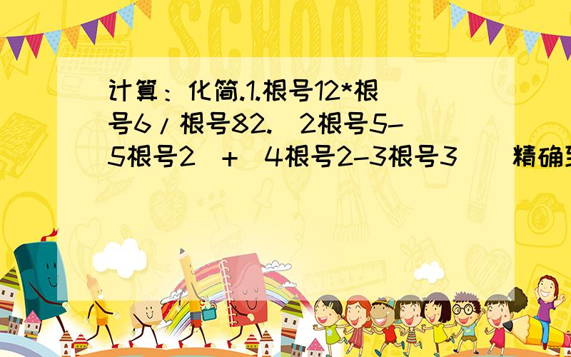 计算：化简.1.根号12*根号6/根号82.|2根号5-5根号2|+|4根号2-3根号3|（精确到0.01）