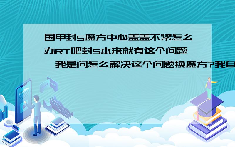 国甲封5魔方中心盖盖不紧怎么办RT吧封5本来就有这个问题,我是问怎么解决这个问题换魔方?我自己有其他魔方,只是封5不想扔掉