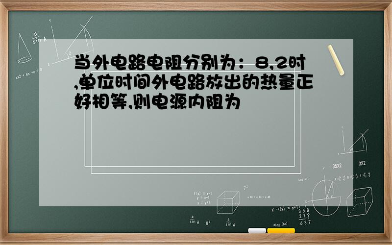 当外电路电阻分别为：8,2时,单位时间外电路放出的热量正好相等,则电源内阻为