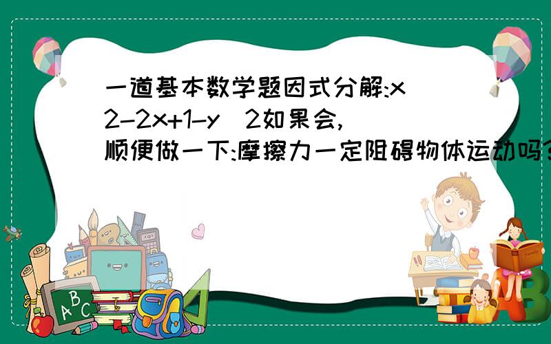 一道基本数学题因式分解:x^2-2x+1-y^2如果会,顺便做一下:摩擦力一定阻碍物体运动吗?如果不一定,举例