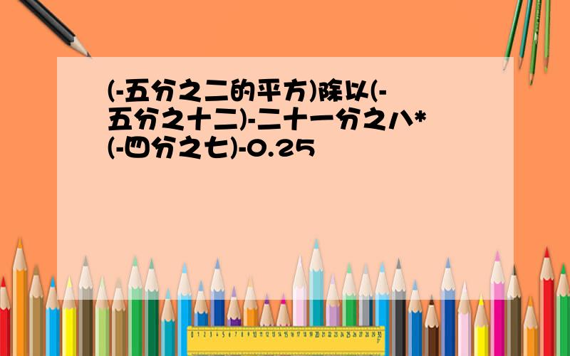 (-五分之二的平方)除以(-五分之十二)-二十一分之八*(-四分之七)-0.25