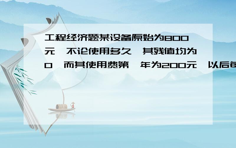 工程经济题某设备原始为800元,不论使用多久,其残值均为0,而其使用费第一年为200元,以后每年增加100元,若不计利息,则该设备的经济寿命为?请写出运算步骤