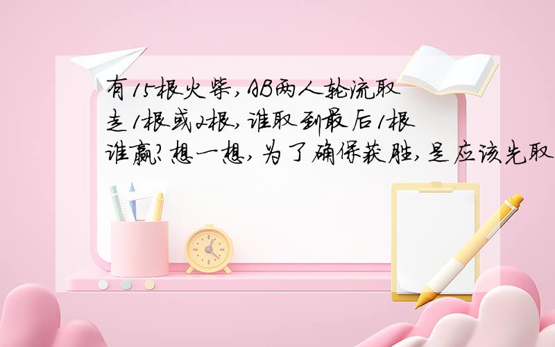 有15根火柴,AB两人轮流取走1根或2根,谁取到最后1根谁赢?想一想,为了确保获胜,是应该先取火柴,还是后取火柴呢?怎么样取?