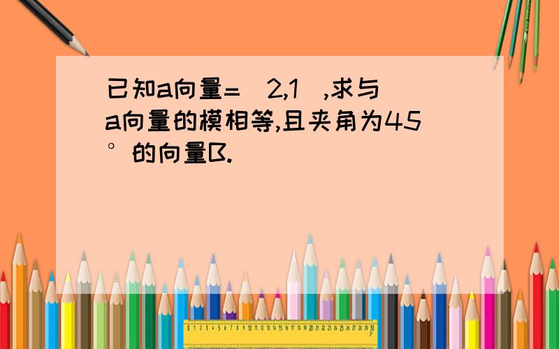 已知a向量=（2,1),求与a向量的模相等,且夹角为45°的向量B.