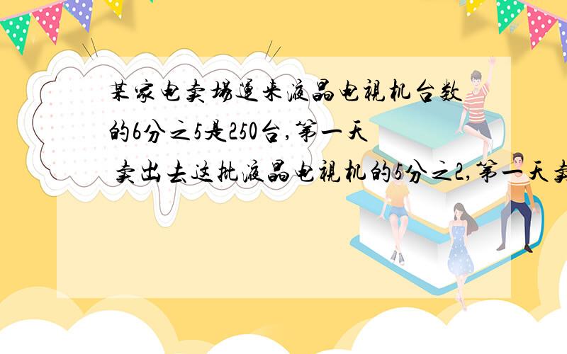 某家电卖场运来液晶电视机台数的6分之5是250台,第一天 卖出去这批液晶电视机的5分之2,第一天卖出液晶电视机多少台?第一天后还剩多少台?