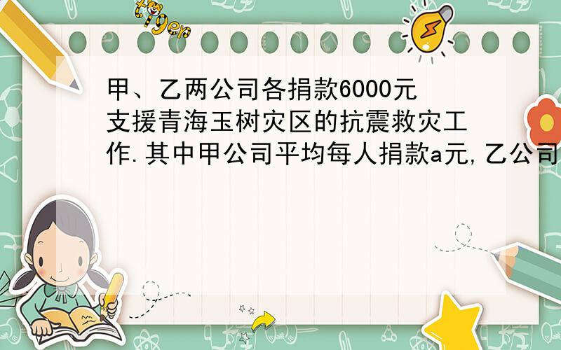 甲、乙两公司各捐款6000元支援青海玉树灾区的抗震救灾工作.其中甲公司平均每人捐款a元,乙公司平均每人捐款是甲公司平均每人捐款的2倍,则乙公司比甲公司的人数少——人.