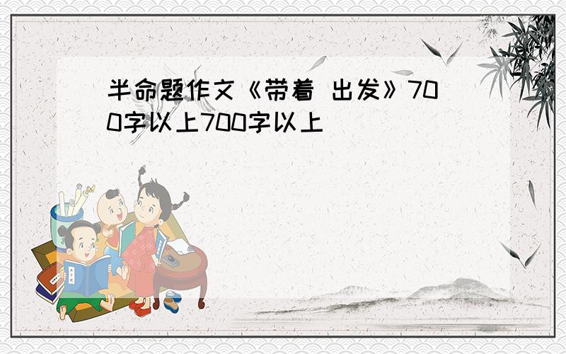 半命题作文《带着 出发》700字以上700字以上