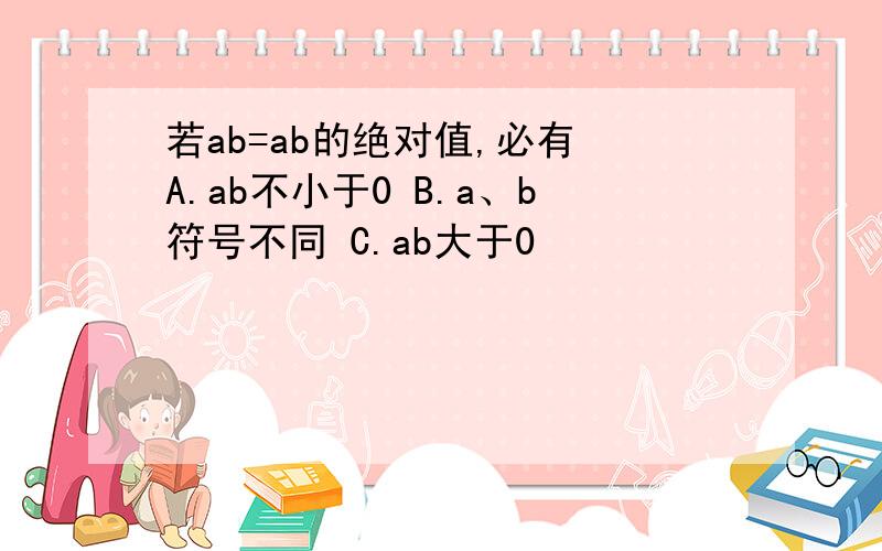 若ab=ab的绝对值,必有 A.ab不小于0 B.a、b符号不同 C.ab大于0