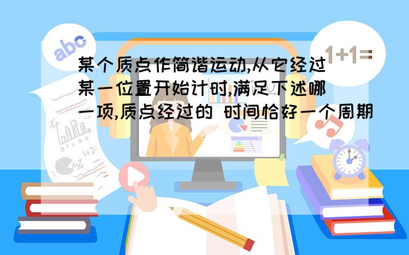 某个质点作简谐运动,从它经过某一位置开始计时,满足下述哪一项,质点经过的 时间恰好一个周期（ ） 质点再次经过此位置时 质点速度再次与此位置的速度相同时 质点的加速度再次与零时