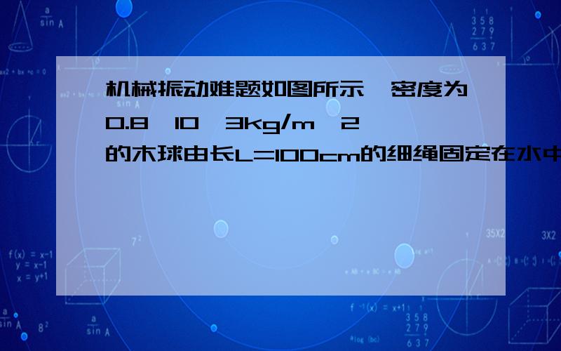 机械振动难题如图所示,密度为0.8*10^3kg/m^2的木球由长L=100cm的细绳固定在水中,将木求拉力平衡位置一很小角度后释放,水的粘滞阻力不计,木球摆动的周期多大?