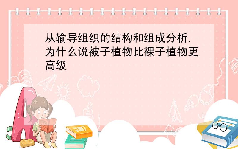 从输导组织的结构和组成分析,为什么说被子植物比裸子植物更高级