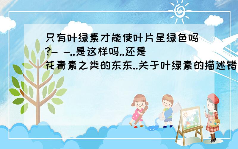 只有叶绿素才能使叶片呈绿色吗?- -..是这样吗..还是花青素之类的东东..关于叶绿素的描述错误的是A.叶绿素是制造有机物的原料B.植物体只有在光下才能形成叶绿素C.叶绿素存在于绿色植物的