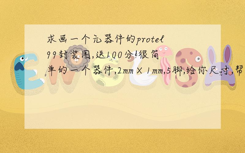 求画一个元器件的protel99封装图,送100分!很简单的一个器件,2mm X 1mm,5脚,给你尺寸,帮我画一下,再送200分!