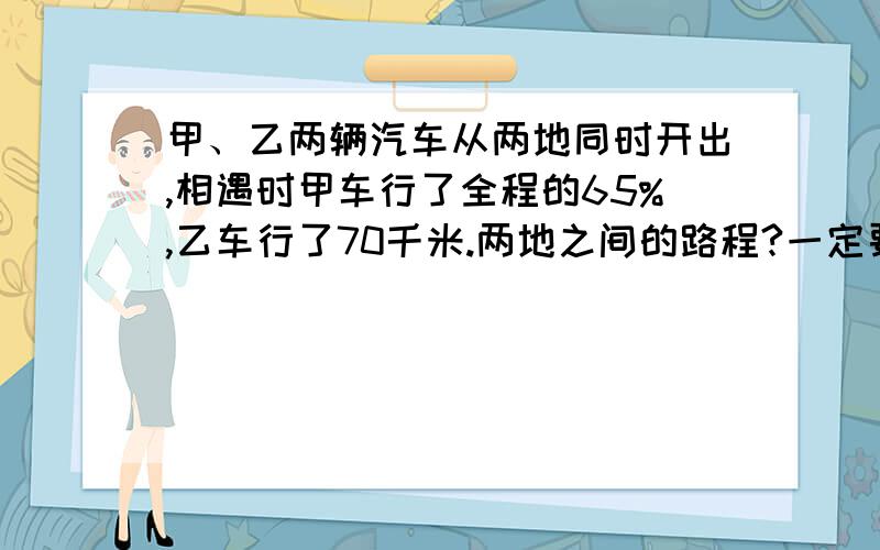 甲、乙两辆汽车从两地同时开出,相遇时甲车行了全程的65%,乙车行了70千米.两地之间的路程?一定要解答出来!