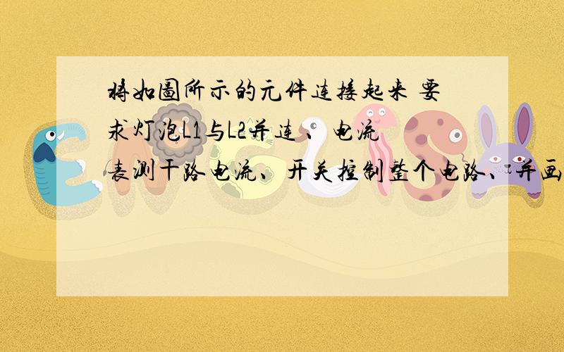 将如图所示的元件连接起来 要求灯泡L1与L2并连 、电流表测干路电流、开关控制整个电路、并画出电路将如图所示的元件连接起来 要求灯泡L1与L2并连 、电流表测干路电流、开关控制整个电