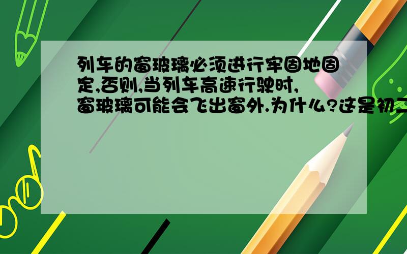 列车的窗玻璃必须进行牢固地固定,否则,当列车高速行驶时,窗玻璃可能会飞出窗外.为什么?这是初二上册科学浙教版同步练习中第二章第三节的题目,