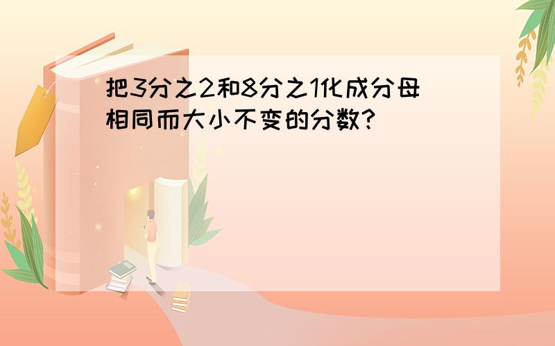 把3分之2和8分之1化成分母相同而大小不变的分数?