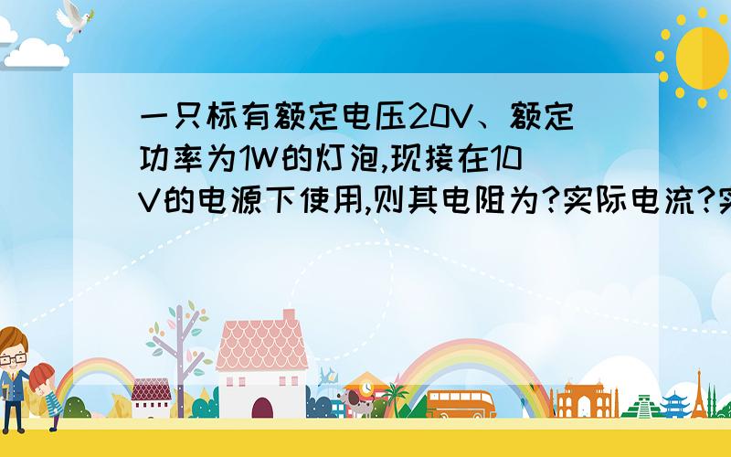 一只标有额定电压20V、额定功率为1W的灯泡,现接在10V的电源下使用,则其电阻为?实际电流?实际消耗的功率是?