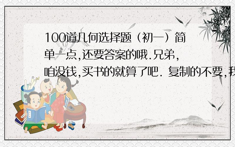 100道几何选择题（初一）简单一点,还要答案的哦.兄弟,咱没钱,买书的就算了吧. 复制的不要,我都看过了