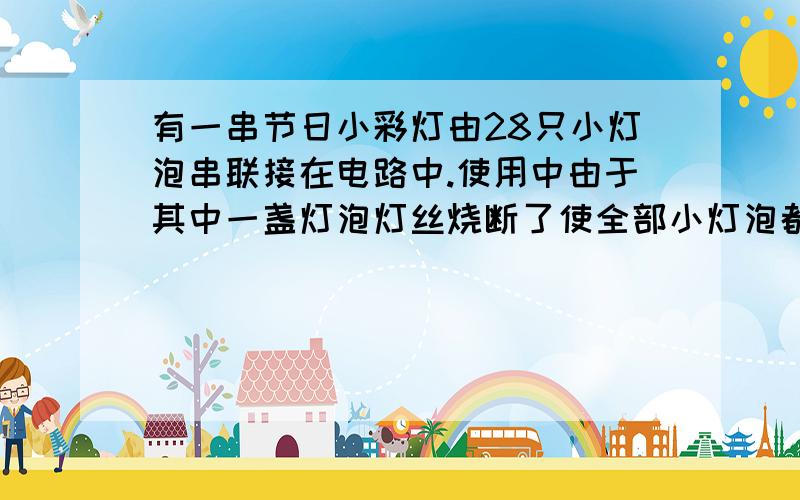 有一串节日小彩灯由28只小灯泡串联接在电路中.使用中由于其中一盏灯泡灯丝烧断了使全部小灯泡都熄灭了,因为彩灯染有颜色,致使无法辨认是哪一盏小灯泡的灯丝断了.现在给你一只电流表