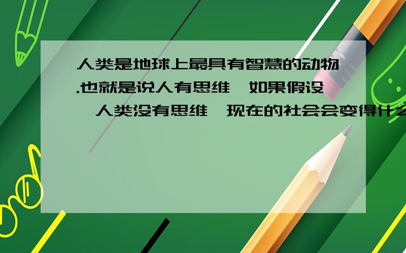 人类是地球上最具有智慧的动物.也就是说人有思维,如果假设,人类没有思维,现在的社会会变得什么样呢?是不是我们就可以不用考虑去做这个那个事呢?