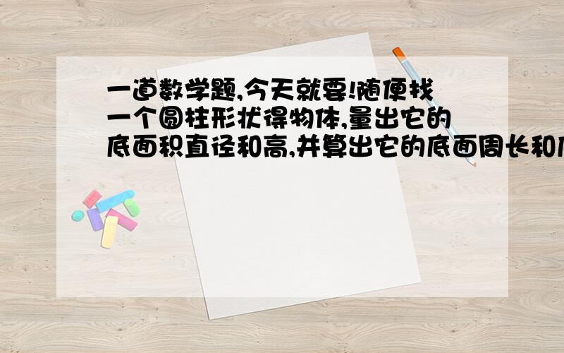 一道数学题,今天就要!随便找一个圆柱形状得物体,量出它的底面积直径和高,并算出它的底面周长和底面积.（不能有假设,一定要有列式的）