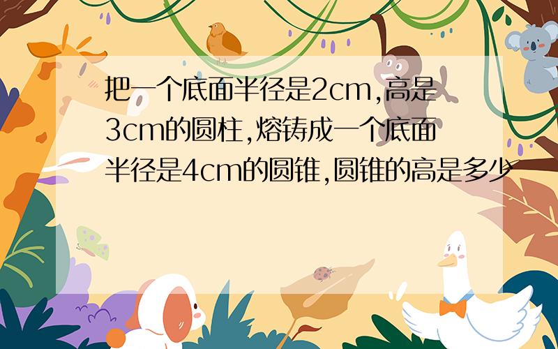 把一个底面半径是2cm,高是3cm的圆柱,熔铸成一个底面半径是4cm的圆锥,圆锥的高是多少