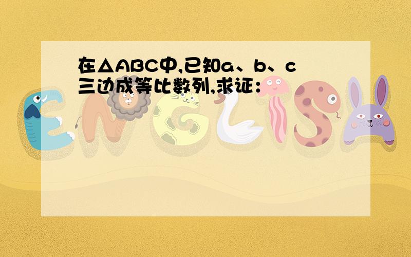 在△ABC中,已知a、b、c三边成等比数列,求证：