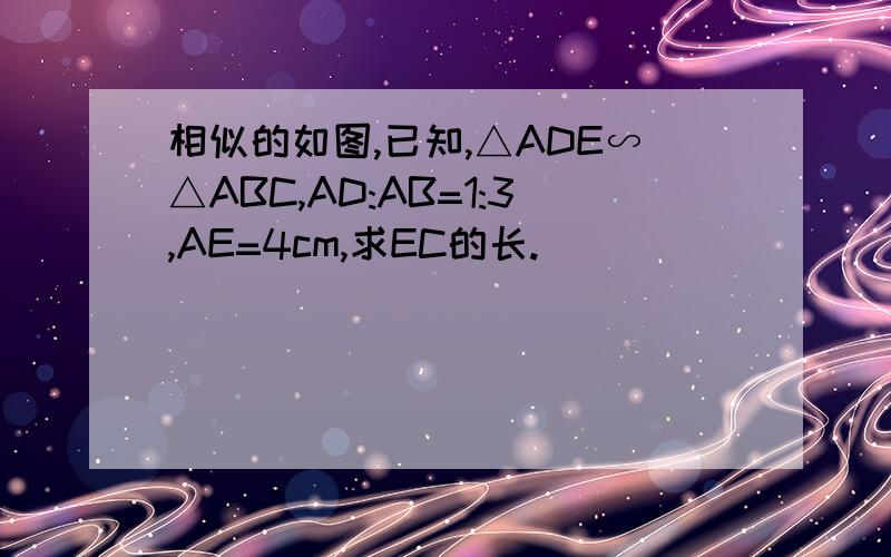 相似的如图,已知,△ADE∽△ABC,AD:AB=1:3,AE=4cm,求EC的长.