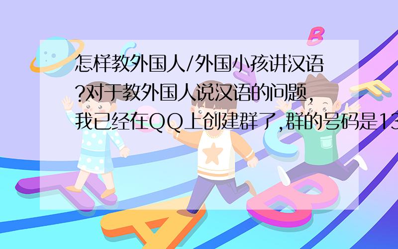 怎样教外国人/外国小孩讲汉语?对于教外国人说汉语的问题,我已经在QQ上创建群了,群的号码是13222937,名字是Teaching Chinese.欢迎您的加入,让我们一起教外国人说汉语,将我们的母语推广到全世界