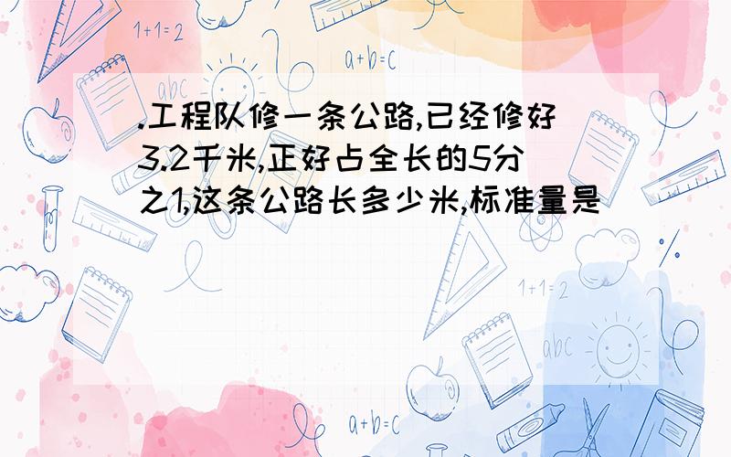 .工程队修一条公路,已经修好3.2千米,正好占全长的5分之1,这条公路长多少米,标准量是（ ）