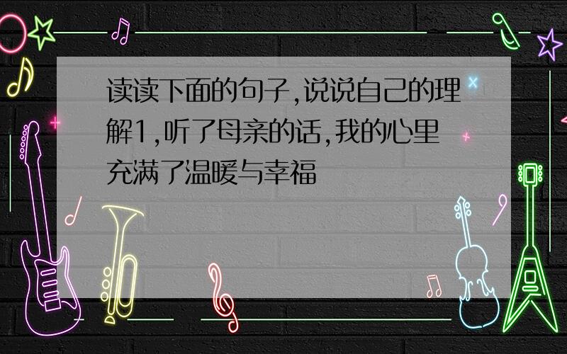 读读下面的句子,说说自己的理解1,听了母亲的话,我的心里充满了温暖与幸福