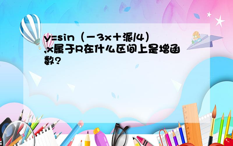 y=sin（－3x＋派/4）,x属于R在什么区间上是增函数?