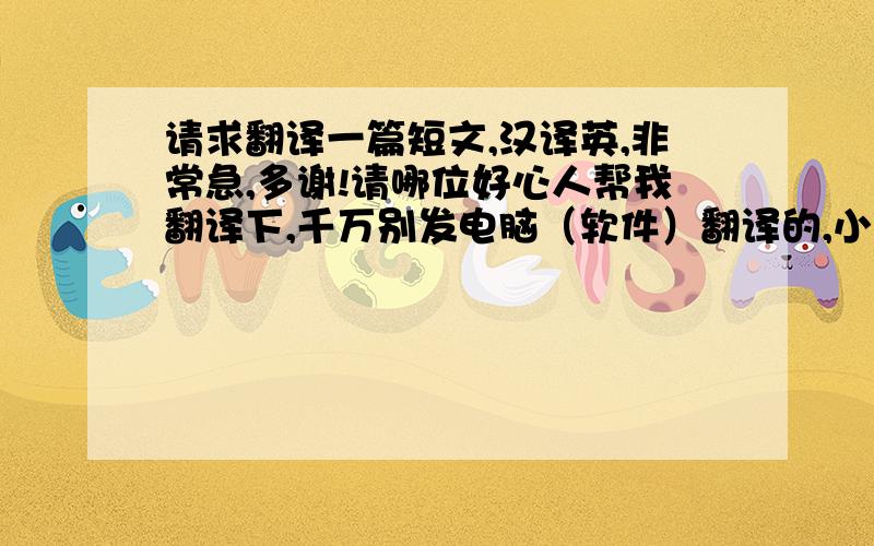 请求翻译一篇短文,汉译英,非常急,多谢!请哪位好心人帮我翻译下,千万别发电脑（软件）翻译的,小女子我实在是英语不行译不出来,无奈老师非要让写英文版,我一时半会也提高不了英语水平,