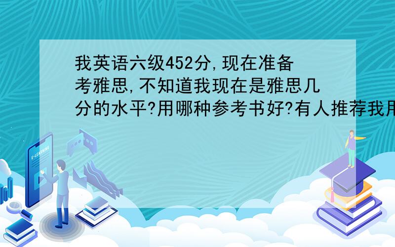 我英语六级452分,现在准备考雅思,不知道我现在是雅思几分的水平?用哪种参考书好?有人推荐我用剑桥雅思那8本书,我这个水平是从第几本开始做起?