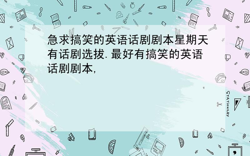 急求搞笑的英语话剧剧本星期天有话剧选拔.最好有搞笑的英语话剧剧本,