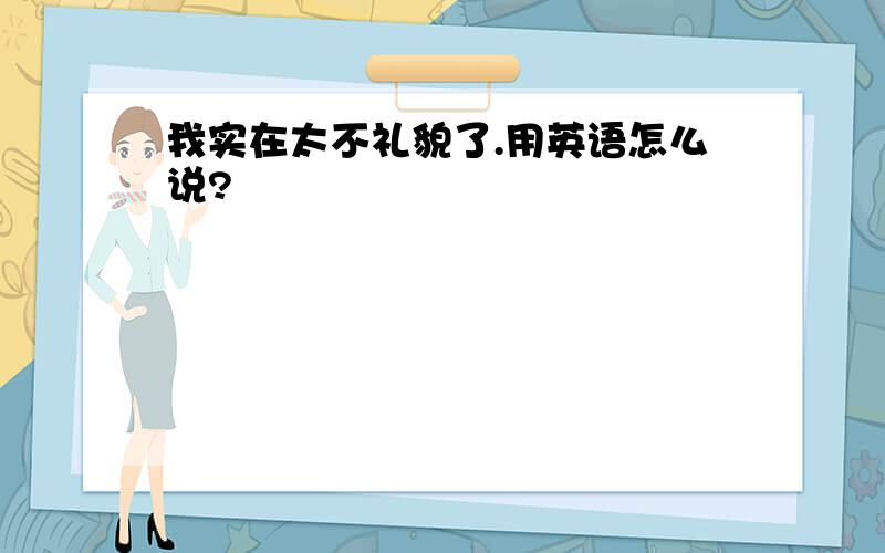 我实在太不礼貌了.用英语怎么说?