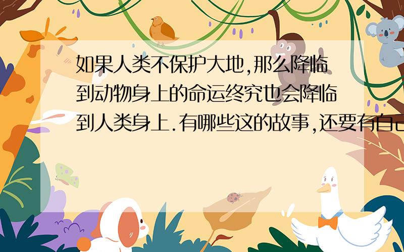 如果人类不保护大地,那么降临到动物身上的命运终究也会降临到人类身上.有哪些这的故事,还要有自己的看法.不能和前面的一样.