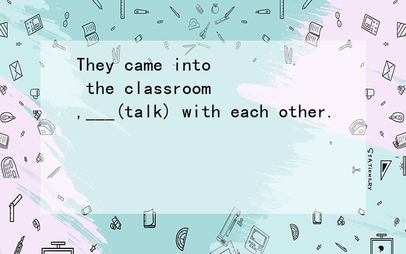 They came into the classroom,___(talk) with each other.