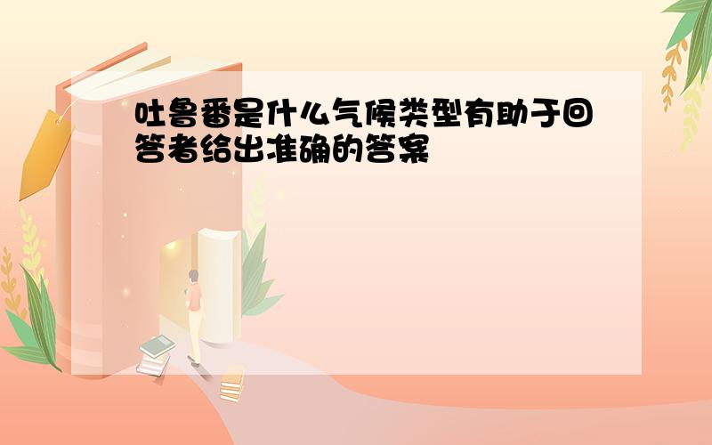 吐鲁番是什么气候类型有助于回答者给出准确的答案