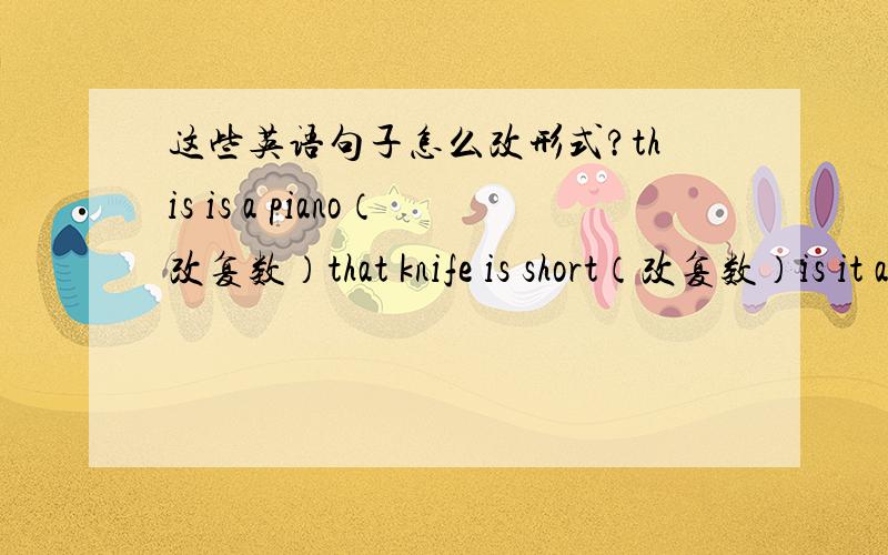 这些英语句子怎么改形式?this is a piano（改复数）that knife is short（改复数）is it a spoon?（改复数）are they old cooks?（改单数）are  those girls new?（肯定句）are these pencil-boxes old?（肯定句）