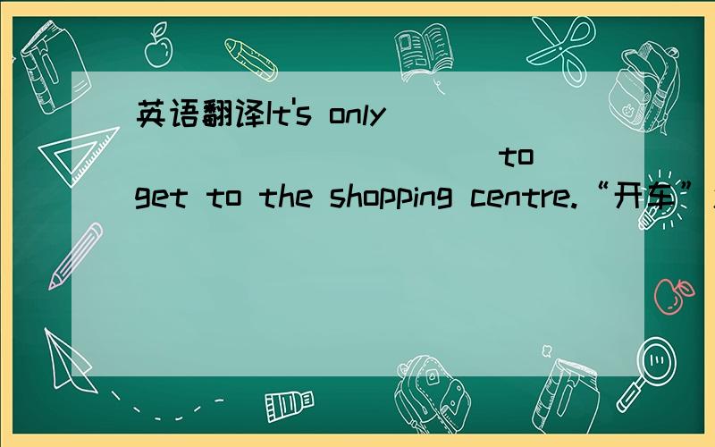 英语翻译It's only ___________to get to the shopping centre.“开车”怎么在这句中翻译?