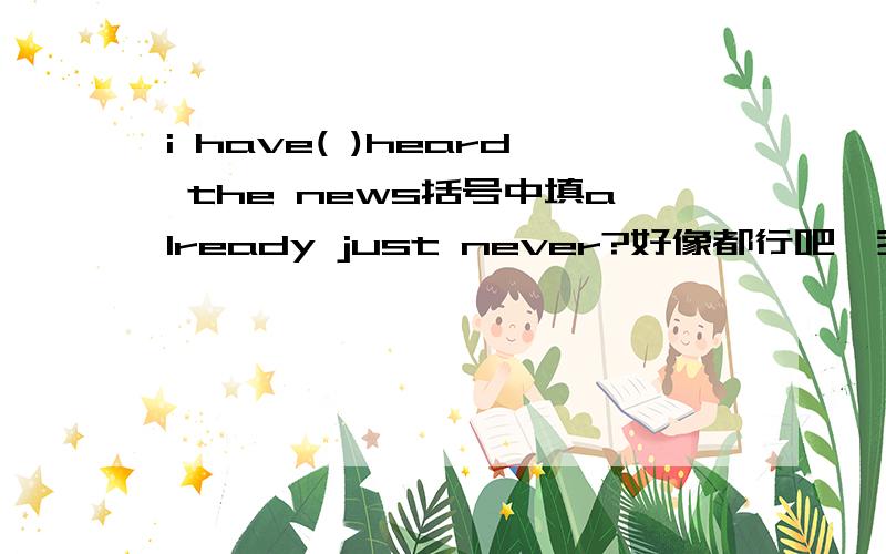 i have( )heard the news括号中填already just never?好像都行吧,我 已经 听到了新闻刚才从没