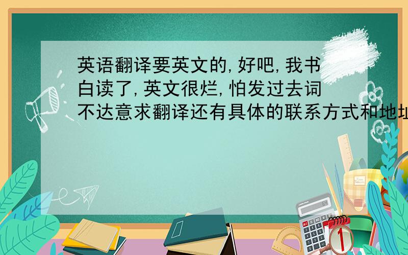 英语翻译要英文的,好吧,我书白读了,英文很烂,怕发过去词不达意求翻译还有具体的联系方式和地址~抱歉，刚忘记说了~