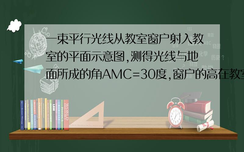 一束平行光线从教室窗户射入教室的平面示意图,测得光线与地面所成的角AMC=30度,窗户的高在教室1.一束平行的光线从教室窗户射入教室的平面示意图,测得光线与地面所成的角 ,窗户的高在教