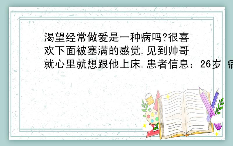 渴望经常做爱是一种病吗?很喜欢下面被塞满的感觉.见到帅哥就心里就想跟他上床.患者信息：26岁 病情描述(发病时间、主要症状等)：就是想随时做爱.每天不停的做.想得到怎样的帮助：有没