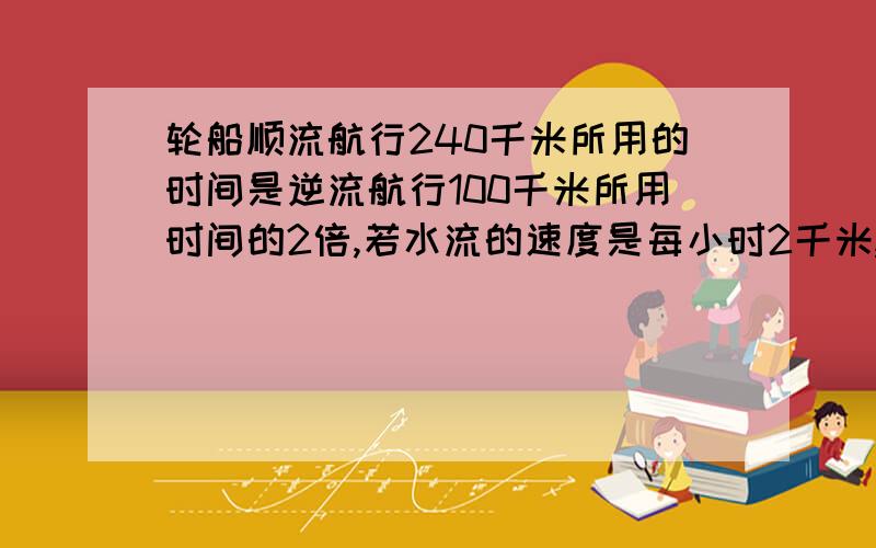 轮船顺流航行240千米所用的时间是逆流航行100千米所用时间的2倍,若水流的速度是每小时2千米,求轮船在静水中的速度．