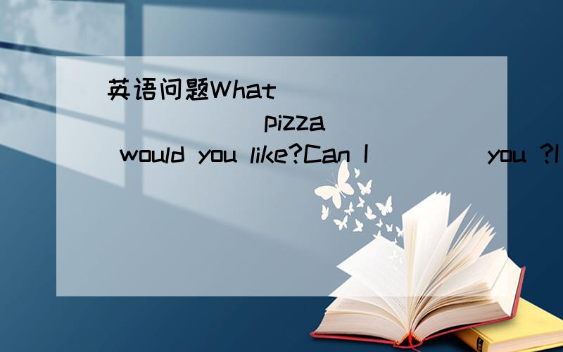 英语问题What (    ) (    ) pizza would you like?Can I (   ) you ?I (    ) (    )apizza.What (    ) (       ) pizza would you like?I would like a mushroom pizza.What (      ) pizza would you like.Medium.Here you are.Thank you.