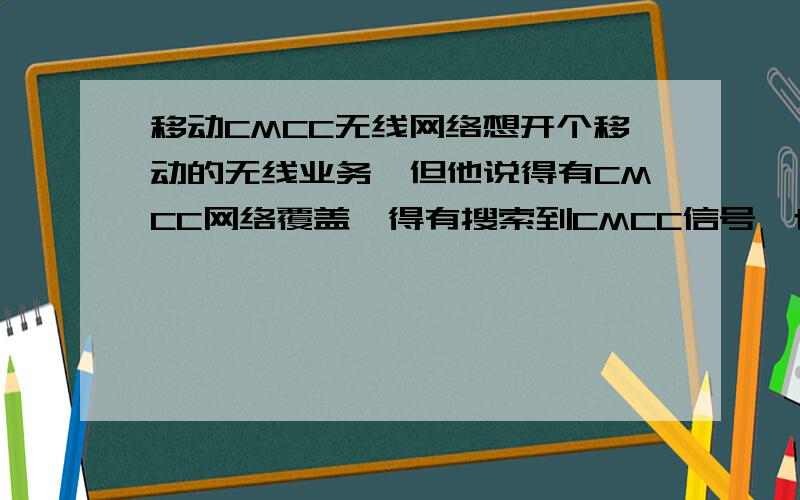 移动CMCC无线网络想开个移动的无线业务,但他说得有CMCC网络覆盖,得有搜索到CMCC信号,也就是说手机要支持CMCC,我的是X6,连接设置里的无线搜索里搜不到CMCC,上网的时候连接点里有个cmcc cmmm算不