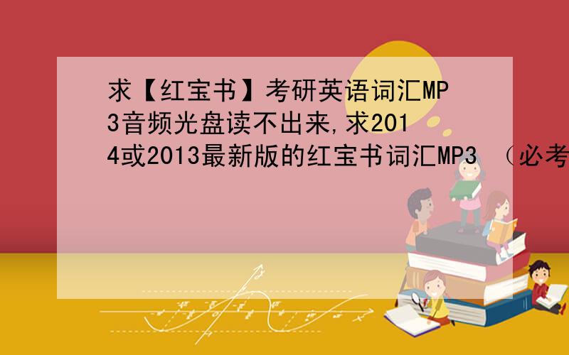 求【红宝书】考研英语词汇MP3音频光盘读不出来,求2014或2013最新版的红宝书词汇MP3 （必考词+基础词+超纲词） 注意,不要红宝书网站上下载的增值服务MP3,那个是旧版的,跟不上新版词汇 有词